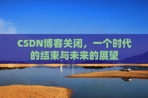 CSDN博客关闭，一个时代的结束与未来的展望